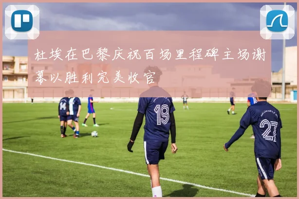杜埃在巴黎庆祝百场里程碑主场谢幕以胜利完美收官