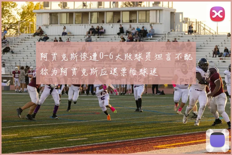 阿贾克斯惨遭0-6大败球员坦言不配称为阿贾克斯应退票给球迷