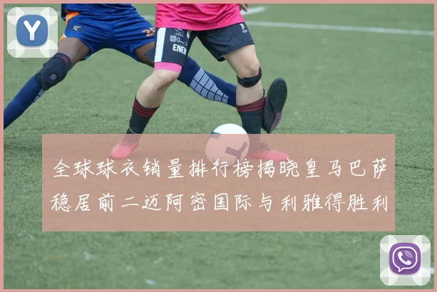 全球球衣销量排行榜揭晓皇马巴萨稳居前二迈阿密国际与利雅得胜利表现抢眼