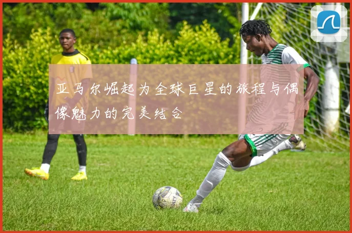 亚马尔崛起为全球巨星的旅程与偶像魅力的完美结合