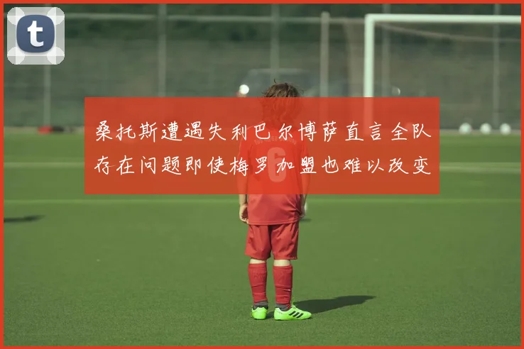 桑托斯遭遇失利巴尔博萨直言全队存在问题即使梅罗加盟也难以改变