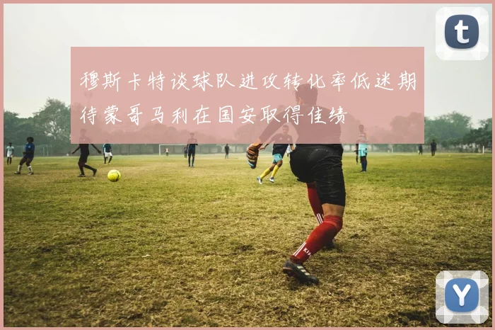 穆斯卡特谈球队进攻转化率低迷期待蒙哥马利在国安取得佳绩