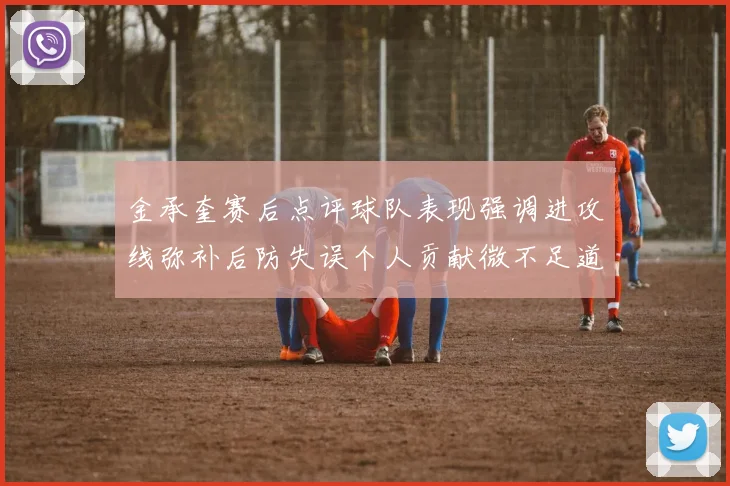 金承奎赛后点评球队表现强调进攻线弥补后防失误个人贡献微不足道
