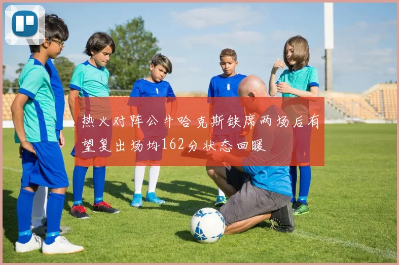 热火对阵公牛哈克斯缺席两场后有望复出场均162分状态回暖