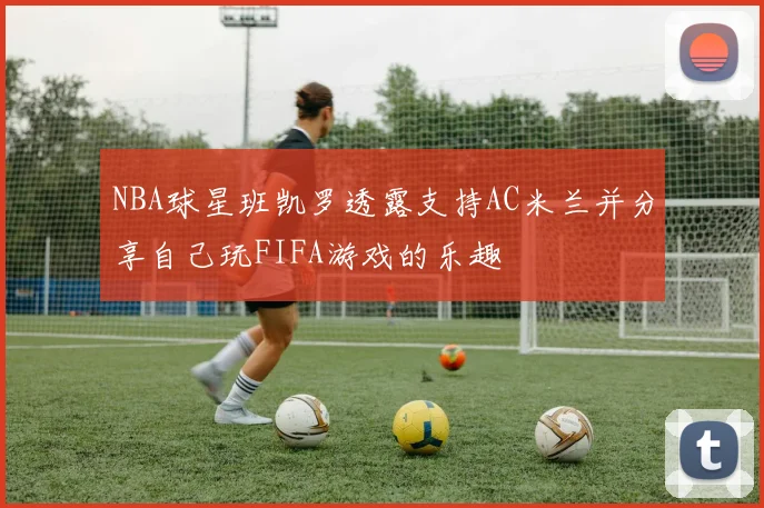 NBA球星班凯罗透露支持AC米兰并分享自己玩FIFA游戏的乐趣