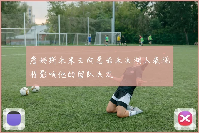 詹姆斯未来去向悬而未决湖人表现将影响他的留队决定