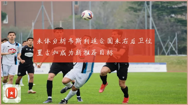 米体分析韦斯利适合国米右后卫位置古加成为新推荐目标