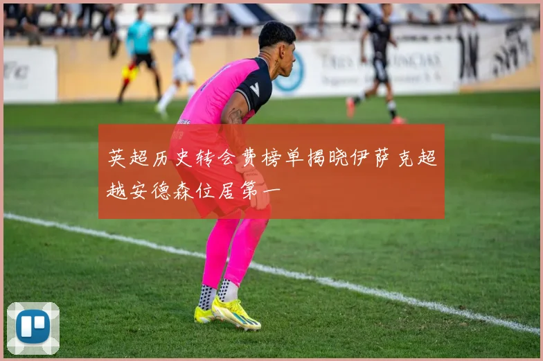 英超历史转会费榜单揭晓伊萨克超越安德森位居第一
