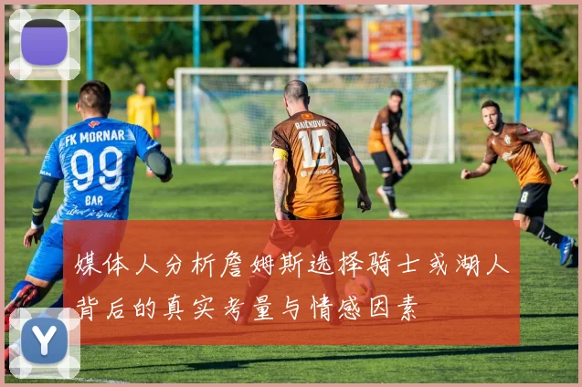 媒体人分析詹姆斯选择骑士或湖人背后的真实考量与情感因素