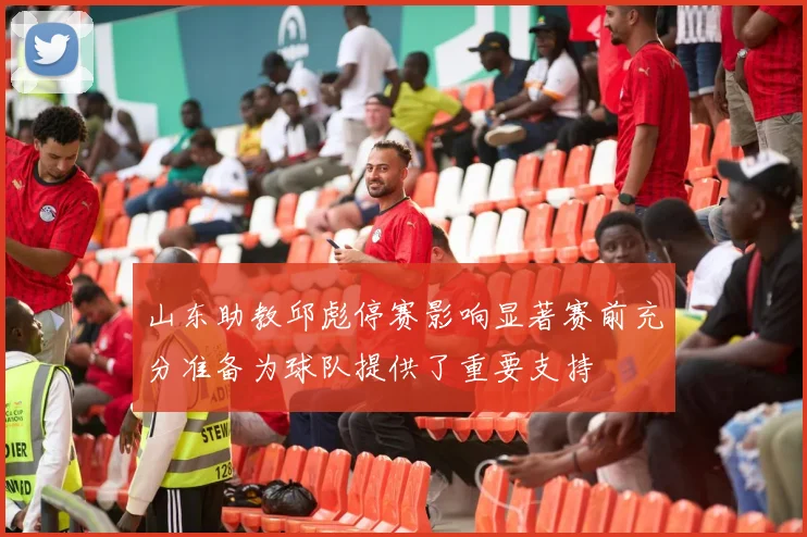 山东助教邱彪停赛影响显著赛前充分准备为球队提供了重要支持