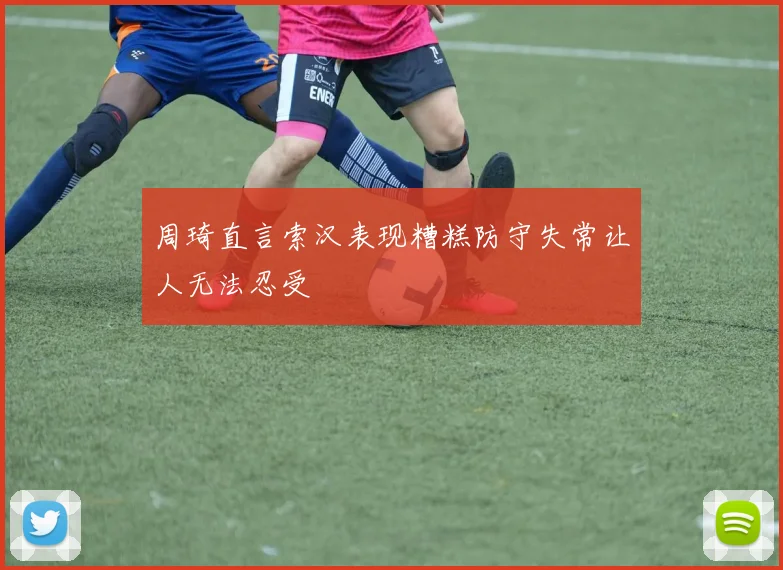 周琦直言索汉表现糟糕防守失常让人无法忍受