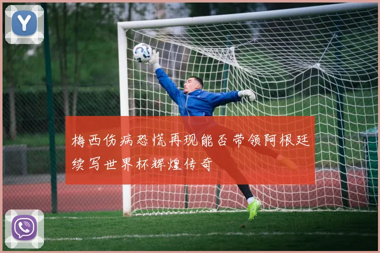 梅西伤病恐慌再现能否带领阿根廷续写世界杯辉煌传奇
