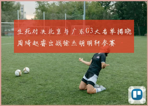 生死对决北京与广东G3大名单揭晓周琦赵睿出战徐杰胡明轩参赛