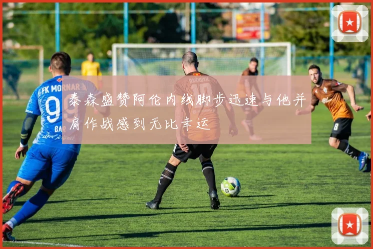 泰森盛赞阿伦内线脚步迅速与他并肩作战感到无比幸运