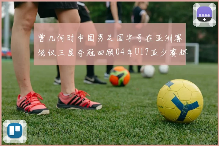 曾几何时中国男足国字号在亚洲赛场仅三度夺冠回顾04年U17亚少赛辉煌时刻