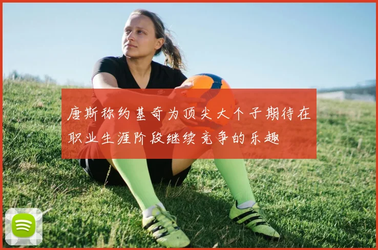 唐斯称约基奇为顶尖大个子期待在职业生涯阶段继续竞争的乐趣