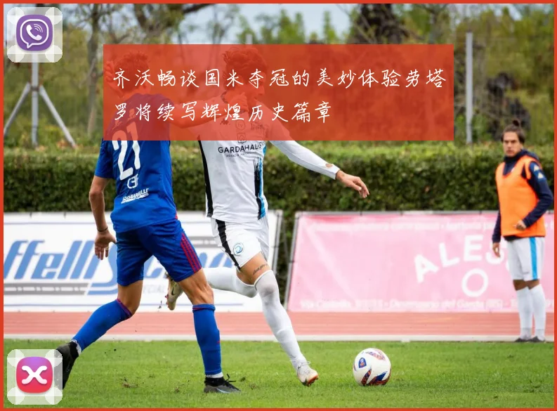 齐沃畅谈国米夺冠的美妙体验劳塔罗将续写辉煌历史篇章