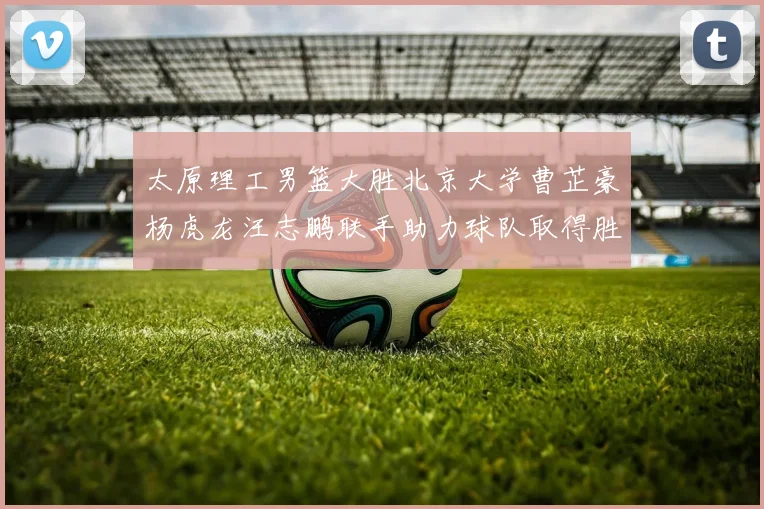 太原理工男篮大胜北京大学曹芷豪杨虎龙汪志鹏联手助力球队取得胜利