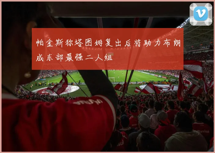帕金斯称塔图姆复出后将助力布朗成东部最强二人组