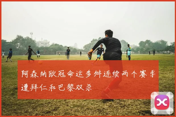 阿森纳欧冠命运多舛连续两个赛季遭拜仁和巴黎双杀