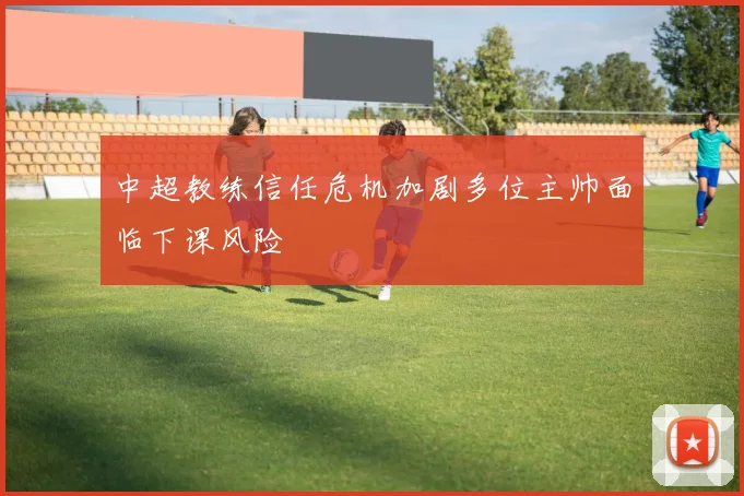 中超教练信任危机加剧多位主帅面临下课风险