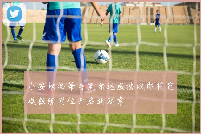 小安切洛蒂与里尔达成协议即将重返教练岗位开启新篇章